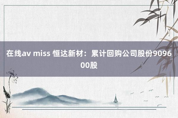 在线av miss 恒达新材：累计回购公司股份909600股