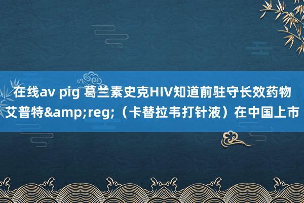 在线av pig 葛兰素史克HIV知道前驻守长效药物艾普特&reg;（卡替拉韦打针液）在中国上市