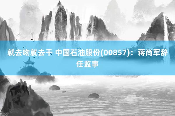 就去吻就去干 中国石油股份(00857)：蒋尚军辞任监事