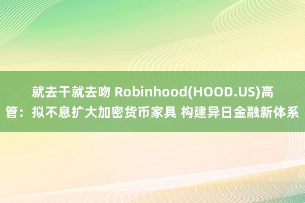 就去干就去吻 Robinhood(HOOD.US)高管：拟不息扩大加密货币家具 构建异日金融新体系