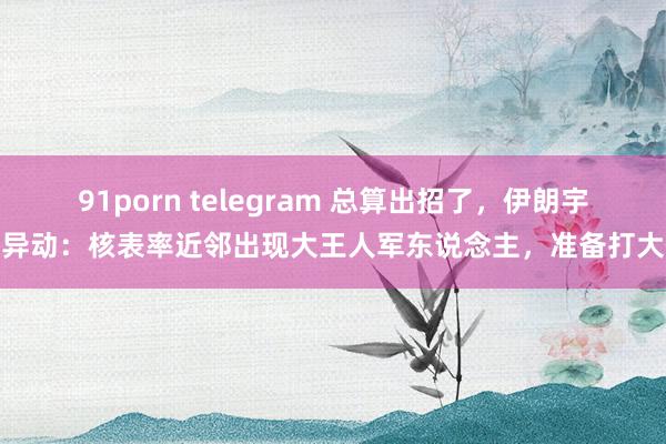 91porn telegram 总算出招了，伊朗宇宙异动：核表率近邻出现大王人军东说念主，准备打大仗