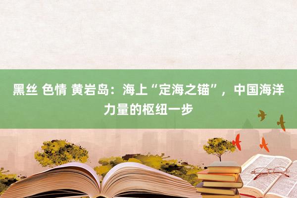 黑丝 色情 黄岩岛：海上“定海之锚”，中国海洋力量的枢纽一步