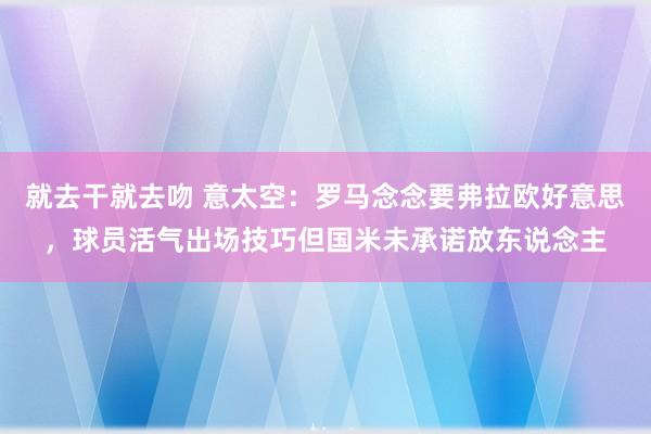 就去干就去吻 意太空：罗马念念要弗拉欧好意思，球员活气出场技巧但国米未承诺放东说念主