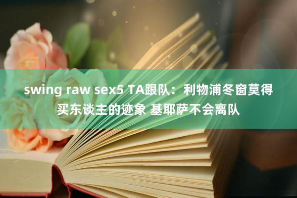 swing raw sex5 TA跟队：利物浦冬窗莫得买东谈主的迹象 基耶萨不会离队