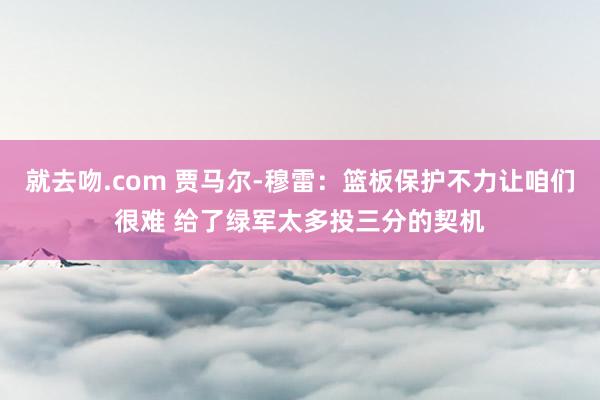 就去吻.com 贾马尔-穆雷：篮板保护不力让咱们很难 给了绿军太多投三分的契机