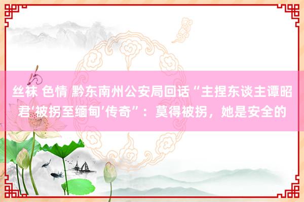 丝袜 色情 黔东南州公安局回话“主捏东谈主谭昭君‘被拐至缅甸’传奇”：莫得被拐，她是安全的