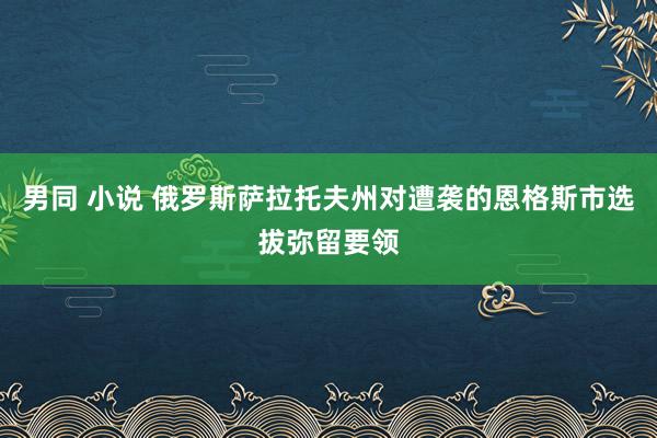 男同 小说 俄罗斯萨拉托夫州对遭袭的恩格斯市选拔弥留要领