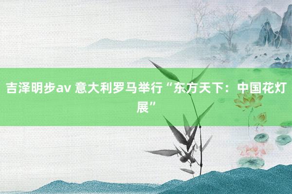 吉泽明步av 意大利罗马举行“东方天下：中国花灯展”