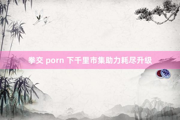 拳交 porn 下千里市集助力耗尽升级