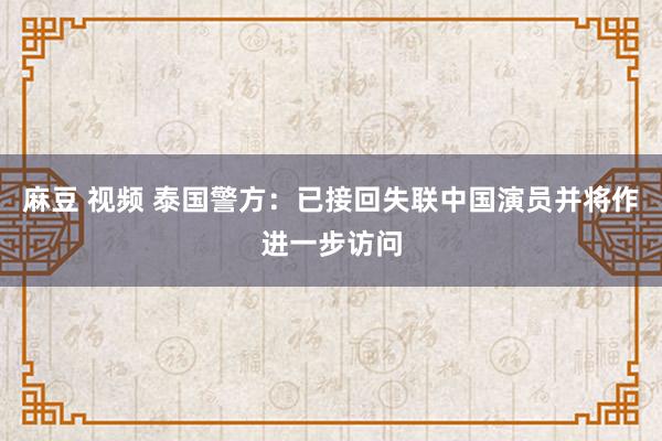 麻豆 视频 泰国警方：已接回失联中国演员并将作进一步访问