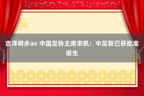 吉泽明步av 中国足协主席宋凯：中足联已获批准诞生