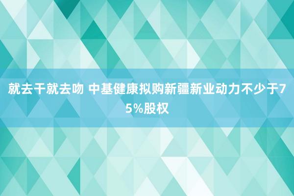 就去干就去吻 中基健康拟购新疆新业动力不少于75%股权