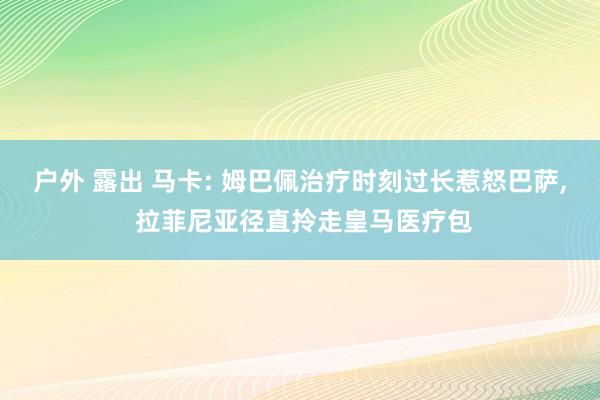 户外 露出 马卡: 姆巴佩治疗时刻过长惹怒巴萨， 拉菲尼亚径直拎走皇马医疗包