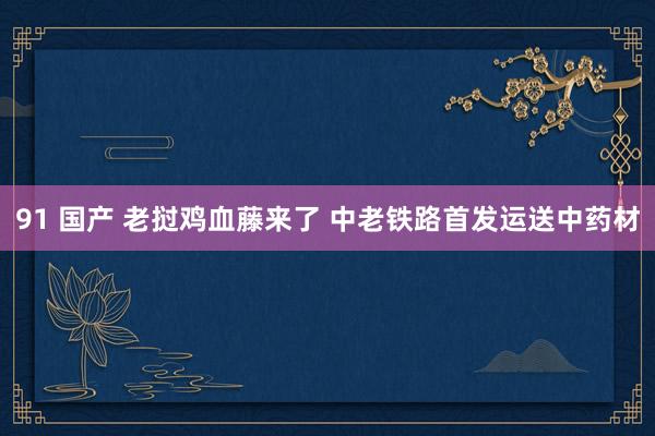 91 国产 老挝鸡血藤来了 中老铁路首发运送中药材