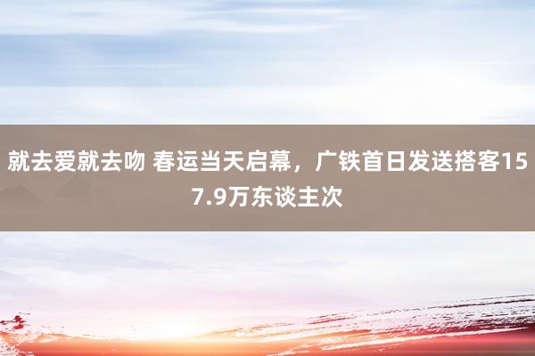 就去爱就去吻 春运当天启幕，广铁首日发送搭客157.9万东谈主次