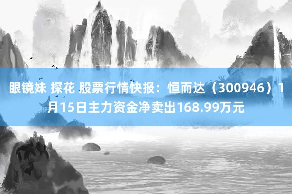 眼镜妹 探花 股票行情快报：恒而达（300946）1月15日主力资金净卖出168.99万元