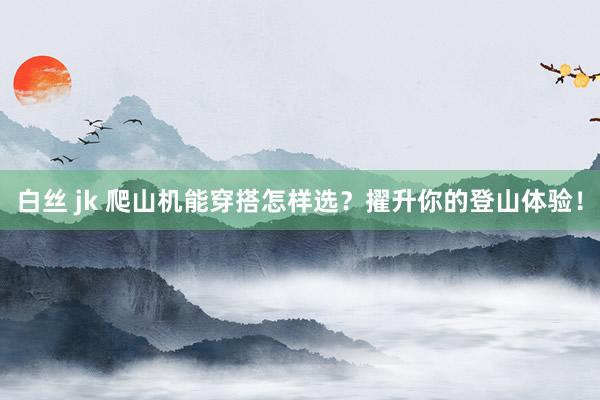 白丝 jk 爬山机能穿搭怎样选？擢升你的登山体验！