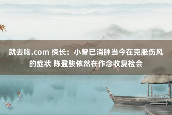 就去吻.com 探长：小曾已消肿当今在克服伤风的症状 陈盈骏依然在作念收复检会