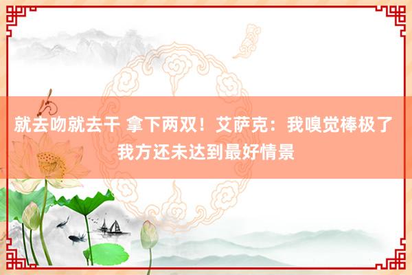 就去吻就去干 拿下两双！艾萨克：我嗅觉棒极了 我方还未达到最好情景