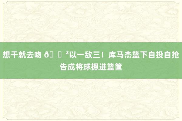 想干就去吻 😲以一敌三！库马杰篮下自投自抢告成将球摁进篮筐