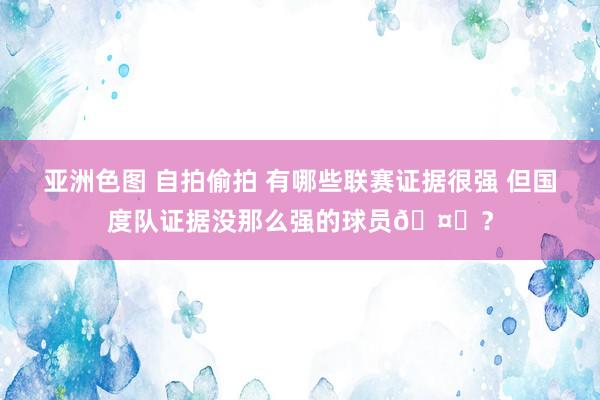 亚洲色图 自拍偷拍 有哪些联赛证据很强 但国度队证据没那么强的球员🤔？