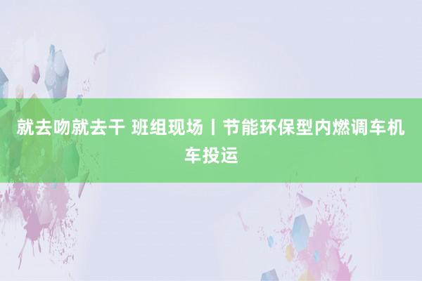 就去吻就去干 班组现场丨节能环保型内燃调车机车投运